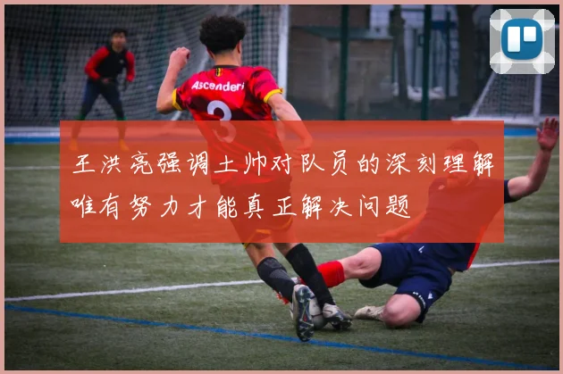 王洪亮强调土帅对队员的深刻理解唯有努力才能真正解决问题