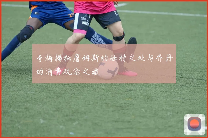 夸梅揭秘詹姆斯的独特之处与乔丹的消费观念之道