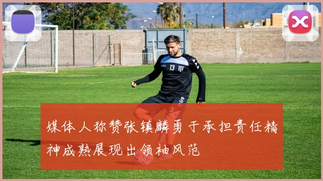 媒体人称赞张镇麟勇于承担责任精神成熟展现出领袖风范