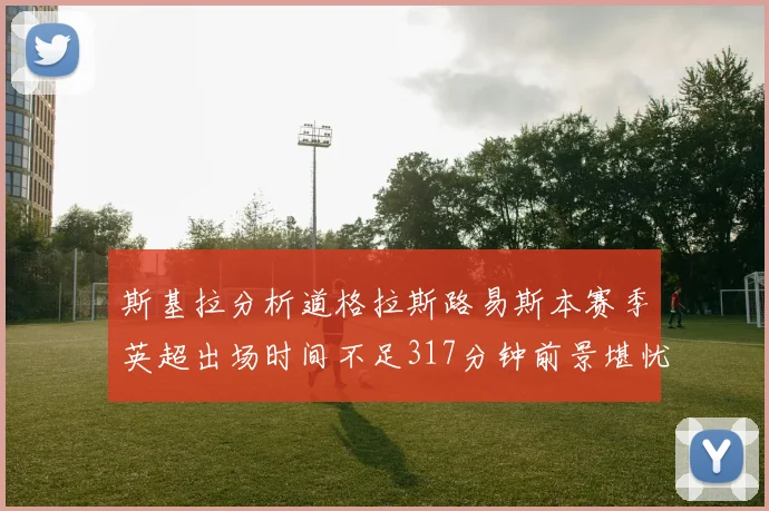 斯基拉分析道格拉斯路易斯本赛季英超出场时间不足317分钟前景堪忧