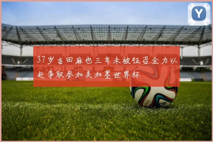 37岁吉田麻也三年未被征召全力以赴争取参加美加墨世界杯