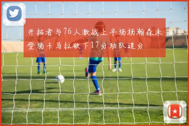 开拓者与76人激战上半场杨瀚森未登场卡马拉砍下17分助队追分