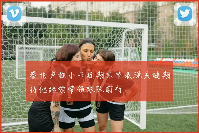 泰伦卢称小卡近期末节表现关键期待他继续带领球队前行