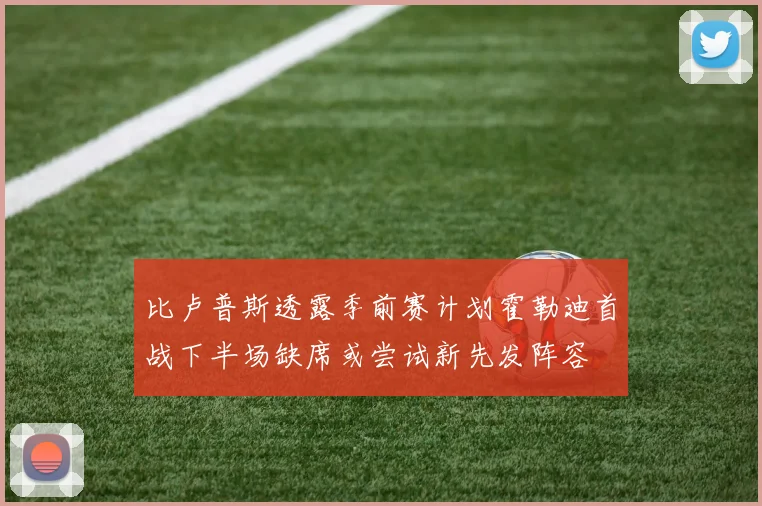 比卢普斯透露季前赛计划霍勒迪首战下半场缺席或尝试新先发阵容