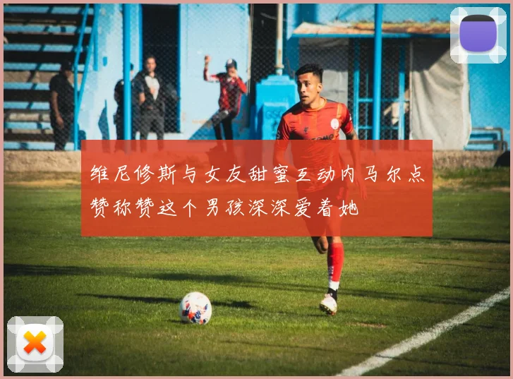 维尼修斯与女友甜蜜互动内马尔点赞称赞这个男孩深深爱着她