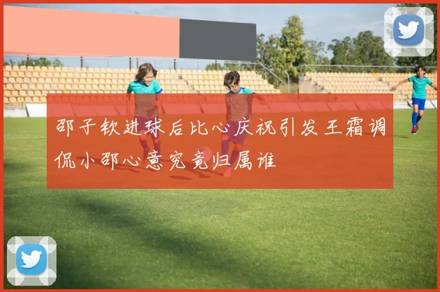 邵子钦进球后比心庆祝引发王霜调侃小邵心意究竟归属谁