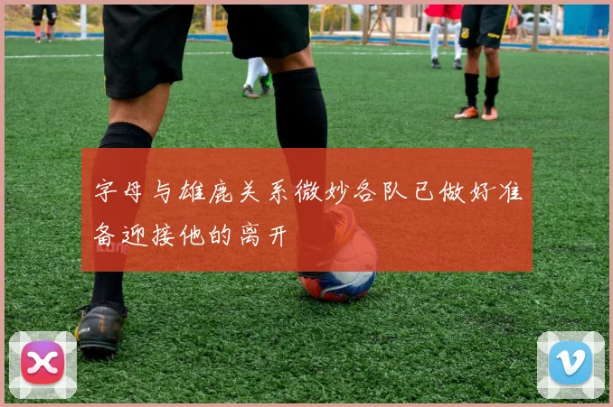 字母与雄鹿关系微妙各队已做好准备迎接他的离开