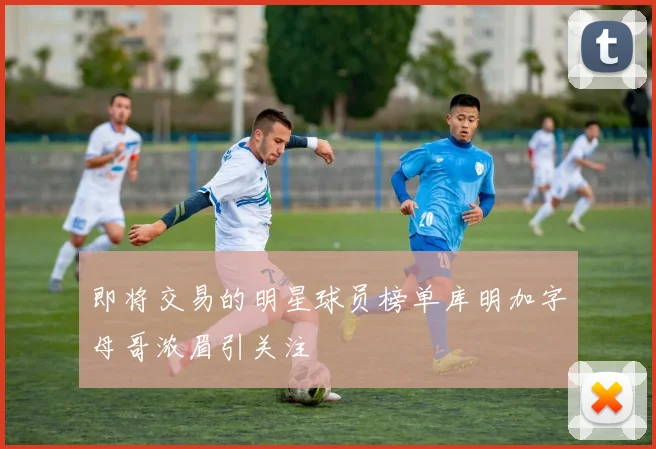 即将交易的明星球员榜单库明加字母哥浓眉引关注