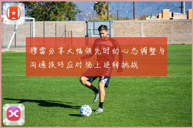 穆雷分享大幅领先时的心态调整与沟通技巧应对场上逆转挑战